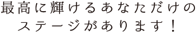 最高に輝けるあなただけのステージがあります！